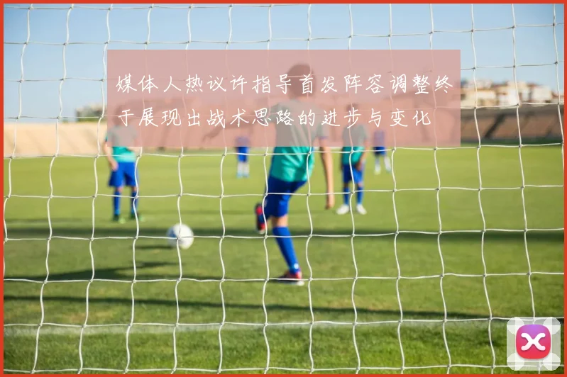 媒体人热议许指导首发阵容调整终于展现出战术思路的进步与变化