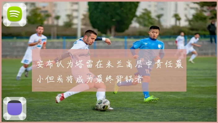 安布认为塔雷在米兰高层中责任最小但或将成为最终背锅者