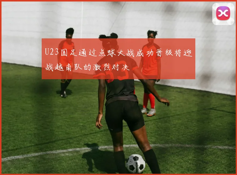 U23国足通过点球大战成功晋级将迎战越南队的激烈对决