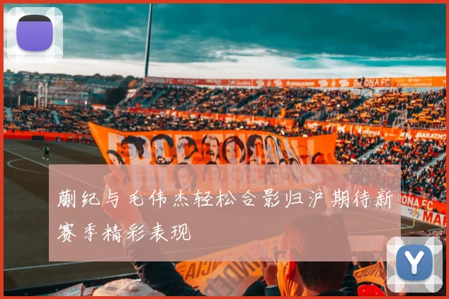 蒯纪与毛伟杰轻松合影归沪期待新赛季精彩表现