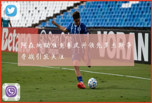 阿森纳瞄准克鲁皮并领先罗杰斯争夺战引发关注