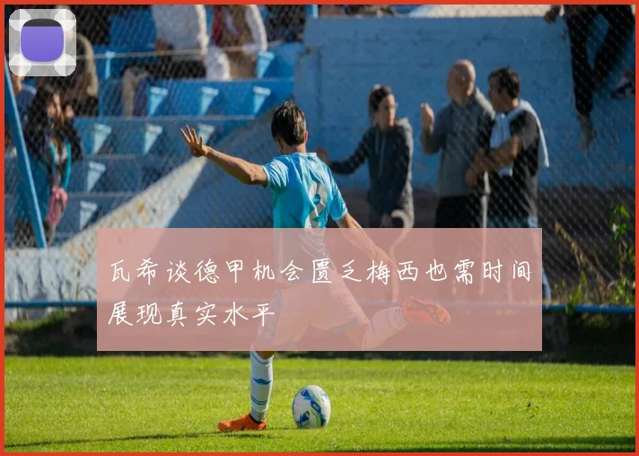 瓦希谈德甲机会匮乏梅西也需时间展现真实水平