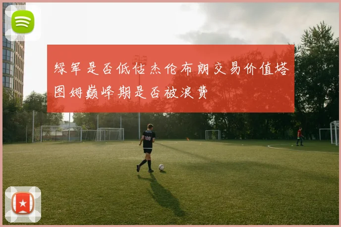 绿军是否低估杰伦布朗交易价值塔图姆巅峰期是否被浪费