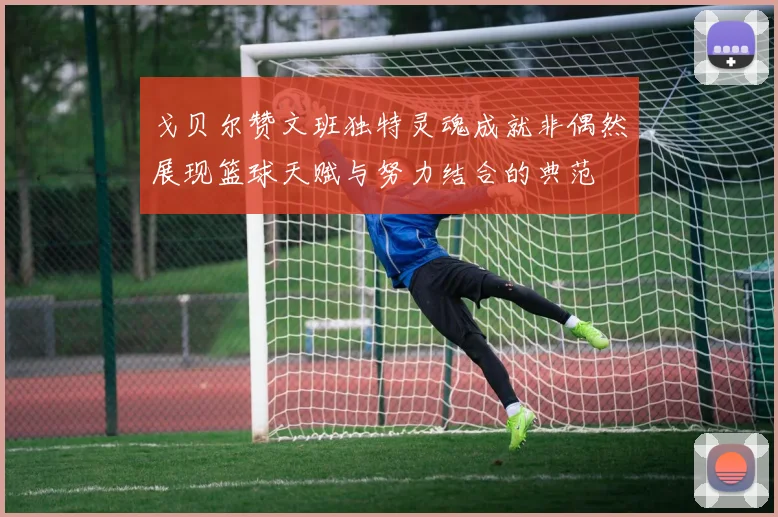 戈贝尔赞文班独特灵魂成就非偶然展现篮球天赋与努力结合的典范