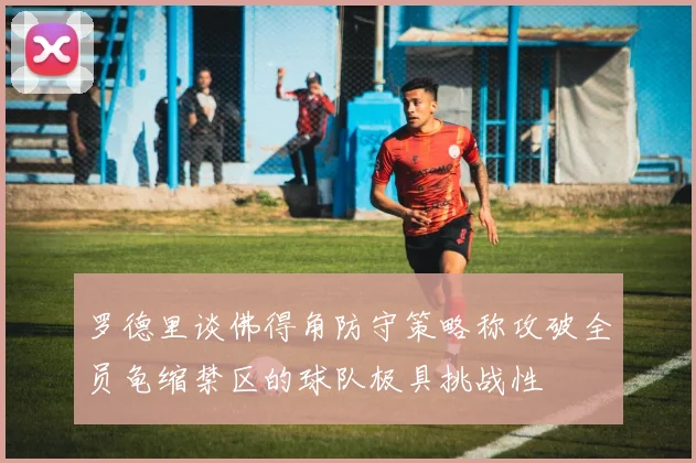 罗德里谈佛得角防守策略称攻破全员龟缩禁区的球队极具挑战性
