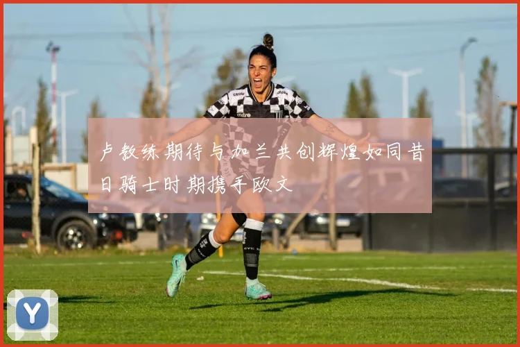 卢教练期待与加兰共创辉煌如同昔日骑士时期携手欧文
