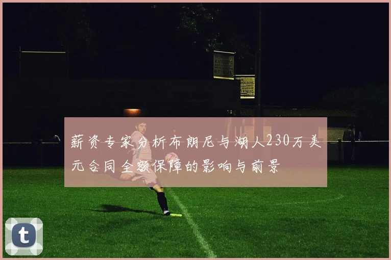 薪资专家分析布朗尼与湖人230万美元合同全额保障的影响与前景