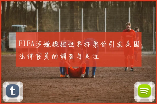 FIFA涉嫌操控世界杯票价引发美国法律官员的调查与关注